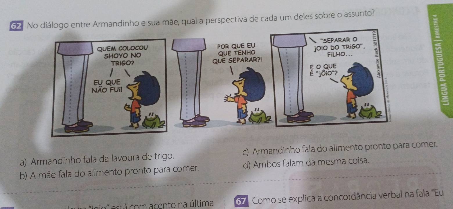 No diálogo entre Armandinho e sua mãe, qual a perspectiva de cada um deles sobre o assunto?
POR QUE EU
QUE TENHO
QUE SEPARAR?!
a) Armandinho fala da lavoura de trigo. c) Armandinho fala do alimento pronto para comer.
b) A mãe fala do alimento pronto para comer. d) Ambos falam dà mesma coisa.
a' está com acento na última 67. Como se explica a concordância verbal na fala "Eu