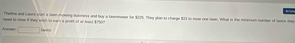 4º Liste 
Thelma and Laura start a lawn-mowing business and buy a lawnmower for $225. They plan to charge $15 to mow one lawn. What is the minimum number of lawns they 
need to mow if they wish to earn a profit of at least $750? 
Answer: □ lawns