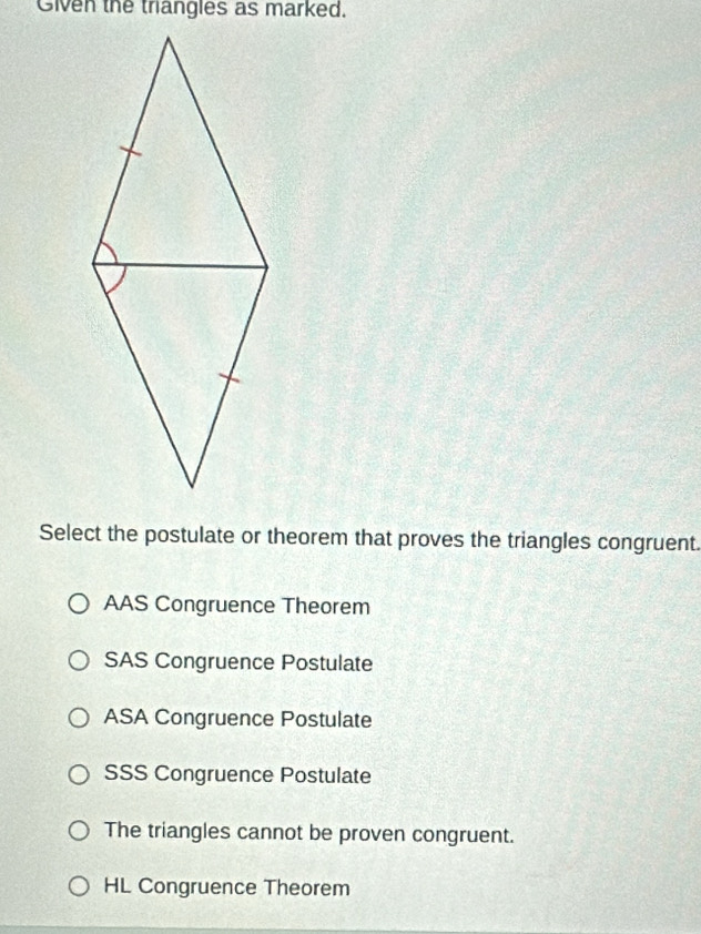 Given the thangles as marked.
Select the postulate or theorem that proves the triangles congruent.
AAS Congruence Theorem
SAS Congruence Postulate
ASA Congruence Postulate
SSS Congruence Postulate
The triangles cannot be proven congruent.
HL Congruence Theorem