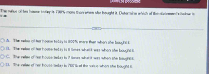 point(s) possible
The value of her house today is 700% more than when she bought it. Determine which of the statement's below is
true.
A. The value of her house today is 800% more than when she bought it.
B. The value of her house today is 8 times what it was when she bought it
C. The value of her house today is 7 times what it was when she bought it.
D. The value of her house today is 700% of the value when she bought it.