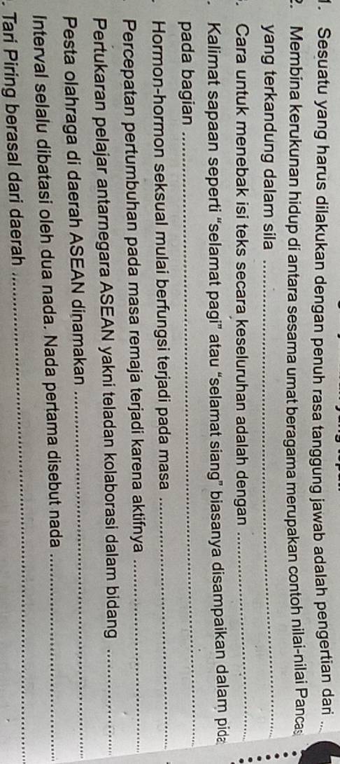 Sesuatu yang harus dilakukan dengan penuh rasa tanggung jawab adalah pengertian dari .. 
Membina kerukunan hidup di antara sesama umat beragama merupakan contoh nilai-nilai Pancas 
yang terkandung dalam sila_ 
. Cara untuk menebak isi teks secara keseluruhan adalah dengan_ 
. Kalimat sapaan seperti “selamat pagi” atau “selamat siang” biasanya disampaikan dalam pida 
pada bagian 
_ 
Hormon-hormon seksual mulai berfungsi terjadi pada masa_ 
Percepatan pertumbuhan pada masa remaja terjadi karena aktifnya_ 
Pertukaran pelajar antarnegara ASEAN yakni teladan kolaborasi dalam bidang_ 
Pesta olahraga di daerah ASEAN dinamakan_ 
Interval selalu dibatasi oleh dua nada. Nada pertama disebut nada_ 
. Tari Piring berasal dari daerah 
_