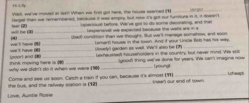 Hi Lily 
Well, we've moved at last! When we first got here, the house seemed (1)_ 
(large) than we remembered, because it was empty, but now it's got our furniture in it, it doesn't 
feel (2) _(spacious) before. We've got to do some decorating, and that 
will be (3) _(expensive) we expected because the walls are in a 
(4)_ (bad) condition than we thought. But we'll manage somehow, and soon 
we'll have (5) _(smart) house in the town. And if your Uncle Bob has his way, 
we'll have (6) _(lovely) garden as well. We'll also be (7)_ 
(poor) and (8) _(exhausted) householders in the country, but never mind. We still 
think moving here is (9) _(good) thing we've done for years. We can't imagine now 
why we didn't do it when we were (10) _(young). 
Come and see us soon. Catch a train if you can, because it's almost (11)_ 
(cheap) 
the bus, and the railway station is (12) _(near) our end of town. 
Love, Auntie Rosie