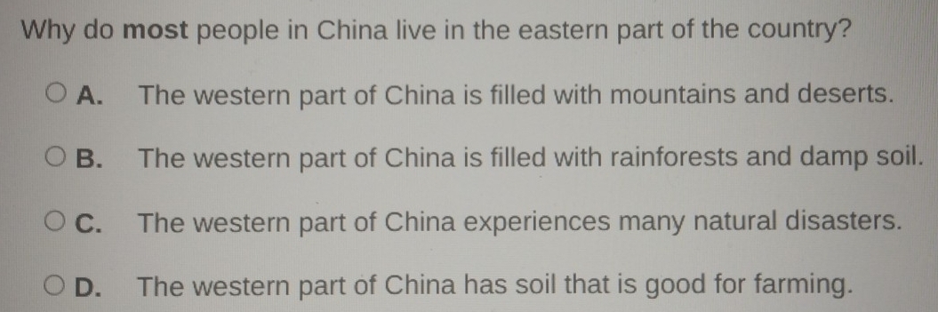 Why do most people in China live in the eastern part of the country?
A. The western part of China is filled with mountains and deserts.
B. The western part of China is filled with rainforests and damp soil.
C. The western part of China experiences many natural disasters.
D. The western part of China has soil that is good for farming.