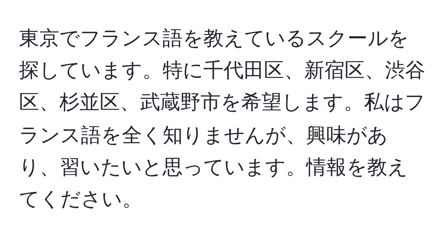 東京でフランス語を教えているスクールを探しています。特に千代田区、新宿区、渋谷区、杉並区、武蔵野市を希望します。私はフランス語を全く知りませんが、興味があり、習いたいと思っています。情報を教えてください。