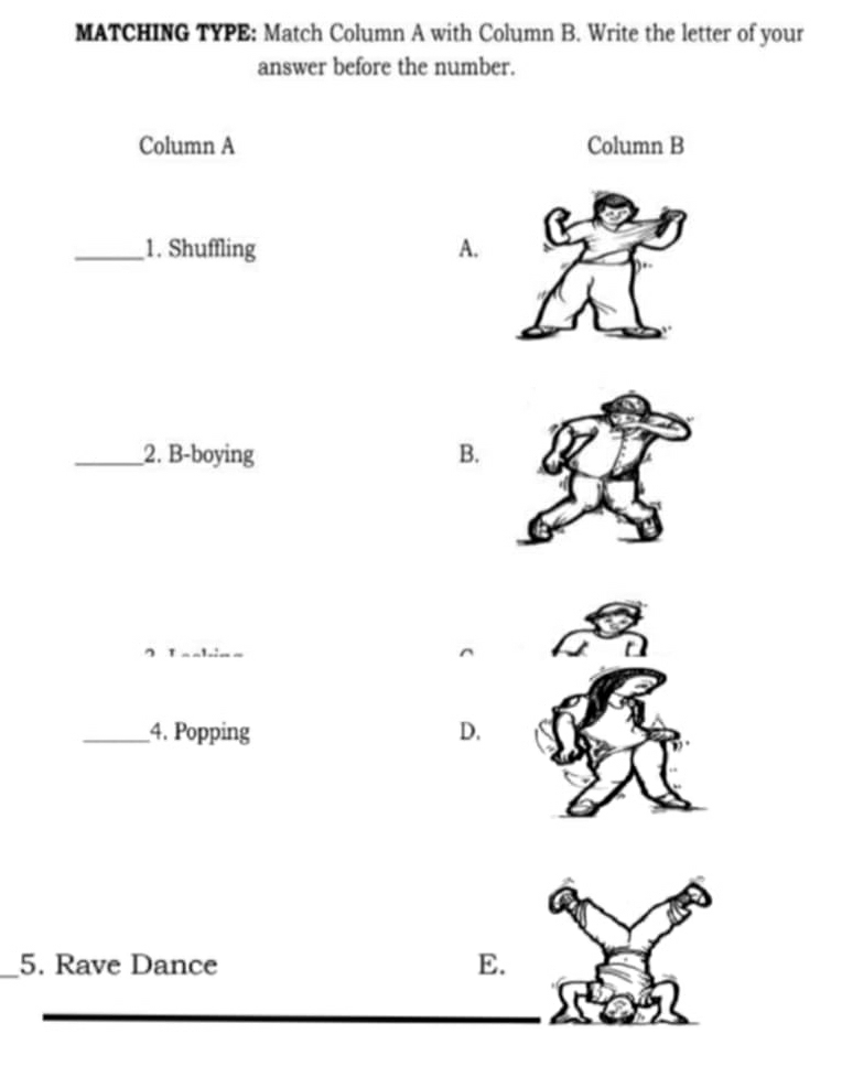 MATCHING TYPE: Match Column A with Column B. Write the letter of your
answer before the number.
Column A Column B
_1. Shuffling A.
_2. B-boying B.
_4. Popping D.
_5. Rave Dance E.