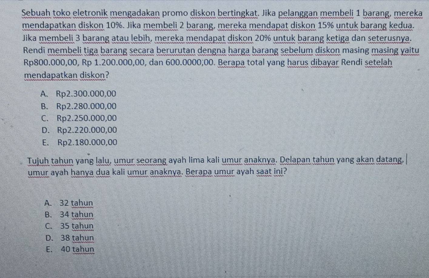 Sebuah toko eletronik mengadakan promo diskon bertingkat. Jika pelanggan membeli 1 barang, mereka
mendapatkan diskon 10%. Jika membeli 2 barang, mereka mendapat diskon 15% untuk barang kedua.
Jika membeli 3 barang atau lebih, mereka mendapat diskon 20% untuk barang ketiga dan seterusnya.
Rendi membeli tiga barang secara berurutan dengna harga barang sebelum diskon masing masing yaitu
Rp800.000,00, Rp 1.200.000,00, dan 600.0000,00. Berapa total yang harus dibayar Rendi setelah
mendapatkan diskon?
A. Rp2.300.000,00
B. Rp2.280.000,00
C. Rp2.250.000,00
D. Rp2.220.000,00
E. Rp2.180.000,00
Tujuh tahun yang lalu, umur seorang ayah lima kali umur anaknya. Delapan tahun yang akan datang,
umur ayah hanya dua kali umur anaknya. Berapa umur ayah saat ini?
A. 32 tahun
B. 34 tahun
C. 35 tahun
D. 38 tahun
E. 40 tahun