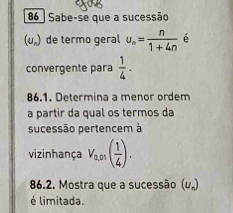 Sabe-se que a sucessão
(U_n) de termo geral u_n= n/1+4n  é 
convergente para  1/4 . 
86.1. Determina a menor ordem 
a partir da qual os termos da 
sucessão pertencem à 
vizinhança V_0,01( 1/4 ). 
86.2. Mostra que a sucessão (u„) 
é limitada.