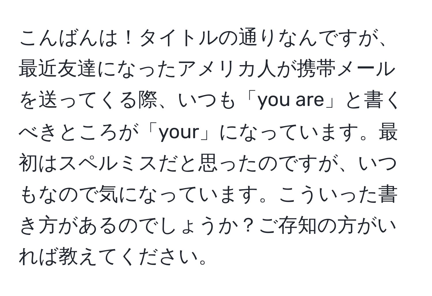 こんばんは！タイトルの通りなんですが、最近友達になったアメリカ人が携帯メールを送ってくる際、いつも「you are」と書くべきところが「your」になっています。最初はスペルミスだと思ったのですが、いつもなので気になっています。こういった書き方があるのでしょうか？ご存知の方がいれば教えてください。