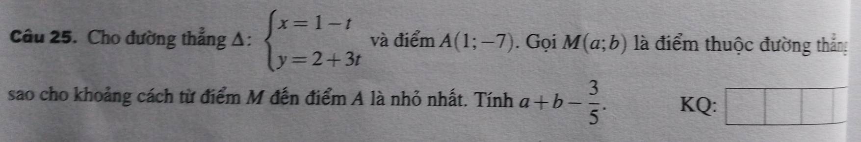 Cho đường thẳng Δ: beginarrayl x=1-t y=2+3tendarray. và điểm A(1;-7). Gọi M(a;b) là điểm thuộc đường thắng 
sao cho khoảng cách từ điểm M đến điểm A là nhỏ nhất. Tính a+b- 3/5 . 
KQ: |