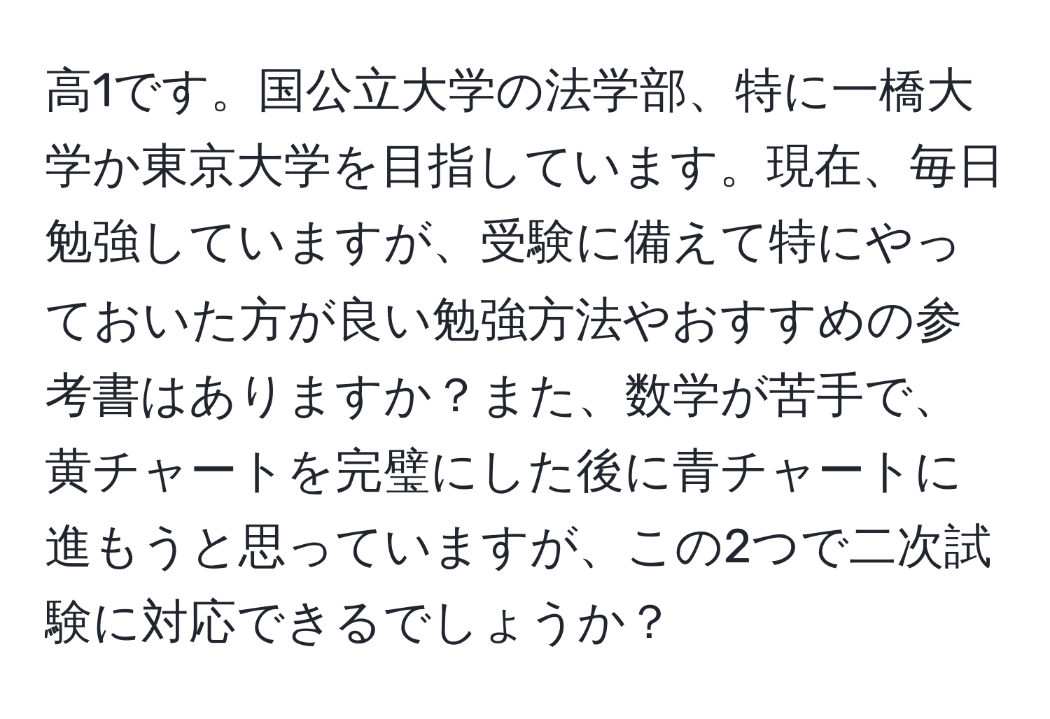 高1です。国公立大学の法学部、特に一橋大学か東京大学を目指しています。現在、毎日勉強していますが、受験に備えて特にやっておいた方が良い勉強方法やおすすめの参考書はありますか？また、数学が苦手で、黄チャートを完璧にした後に青チャートに進もうと思っていますが、この2つで二次試験に対応できるでしょうか？