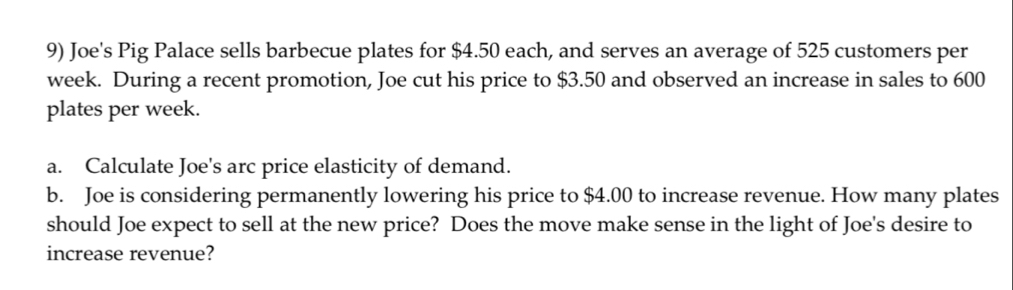 Joe's Pig Palace sells barbecue plates for $4.50 each, and serves an average of 525 customers per
week. During a recent promotion, Joe cut his price to $3.50 and observed an increase in sales to 600
plates per week. 
a. Calculate Joe's arc price elasticity of demand. 
b. Joe is considering permanently lowering his price to $4.00 to increase revenue. How many plates 
should Joe expect to sell at the new price? Does the move make sense in the light of Joe's desire to 
increase revenue?