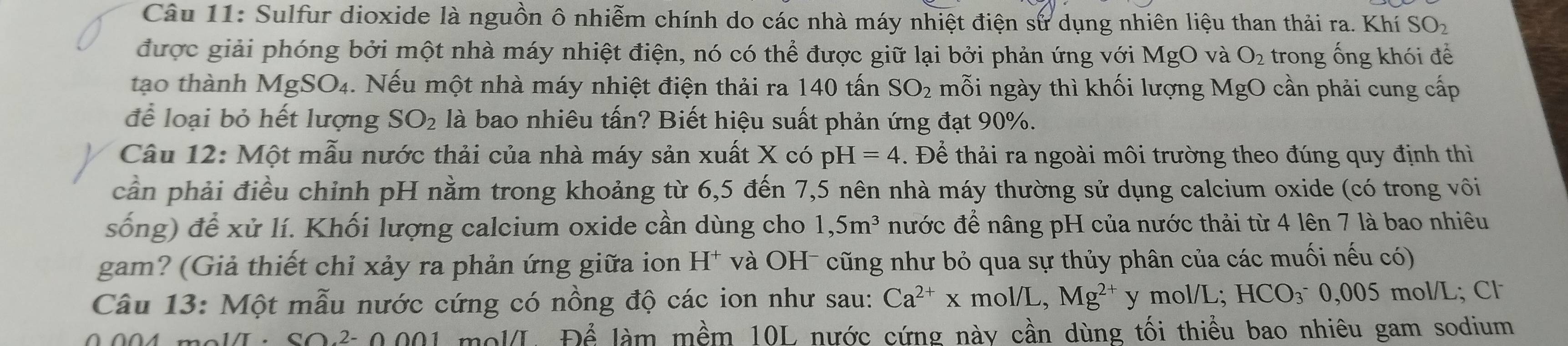 Sulfur dioxide là nguồn ô nhiễm chính do các nhà máy nhiệt điện sử dụng nhiên liệu than thải ra. Khí SO_2
được giải phóng bởi một nhà máy nhiệt điện, nó có thể được giữ lại bởi phản ứng với MgO và O_2 trong ống khói để 
tạo thành MgSO₄. Nếu một nhà máy nhiệt điện thải ra 140 tấn SO_2 mỗi ngày thì khối lượng MgO cần phải cung cấp 
để loại bỏ hết lượng SO_2 là bao nhiêu tấn? Biết hiệu suất phản ứng đạt 90%. 
Câu 12: Một mẫu nước thải của nhà máy sản xuất X có pH=4. Để thải ra ngoài môi trường theo đúng quy định thì 
cần phải điều chỉnh pH nằm trong khoảng từ 6,5 đến 7,5 nên nhà máy thường sử dụng calcium oxide (có trong vôi 
sống) để xử lí. Khối lượng calcium oxide cần dùng cho 1,5m^3 nước để nâng pH của nước thải từ 4 lên 7 là bao nhiêu 
gam? (Giả thiết chỉ xảy ra phản ứng giữa ion H^+ và OH- cũng như bỏ qua sự thủy phân của các muối nếu có) 
Câu 13: Một mẫu nước cứng có nồng độ các ion như sau: Ca^(2+)x mol/L, Mg^(2+) y mol/L; HCO_3^(-0,005 5 mol/L; Cl
0004. molL · SO. 2- 0.001 mol/L Dhat e) làm mềm 10L nước cứng này cần dùng tối thiểu bao nhiêu gam sodium