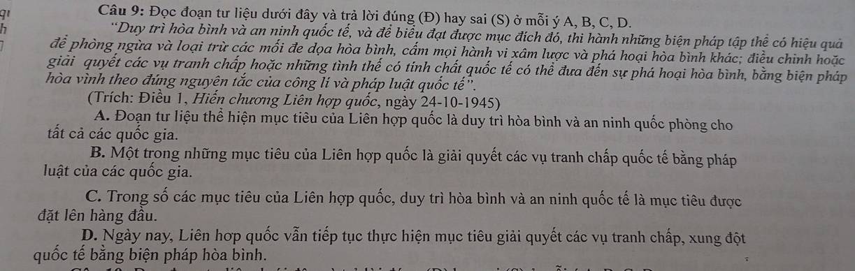 Đọc đoạn tư liệu dưới đây và trả lời đúng (Đ) hay sai (S) ở mỗi ý A, B, C, D.
h
*Duy trì hòa bình và an ninh quốc tế, và để biểu đạt được mục đích đó, thi hành những biện pháp tập thể có hiệu quả
để phòng ngừa và loại trừ các mối đe dọa hòa bình, cẩm mọi hành vi xâm lược và phá hoại hòa bình khác; điều chinh hoặc
giải quyết các vụ tranh chấp hoặc những tình thế có tính chất quốc tế có thể đưa đến sự phá hoại hòa bình, bằng biện pháp
hòa vình theo đúng nguyên tắc của công lí và pháp luật quốc tế'.
(Trích: Điều 1, Hiến chương Liên hợp quốc, ngày 24-10-1945)
A. Đoạn tư liệu thể hiện mục tiêu của Liên hợp quốc là duy trì hòa bình và an ninh quốc phòng cho
tất cả các quốc gia.
B. Một trong những mục tiêu của Liên hợp quốc là giải quyết các vụ tranh chấp quốc tế bằng pháp
luật của các quốc gia.
C. Trong số các mục tiêu của Liên hợp quốc, duy trì hòa bình và an ninh quốc tế là mục tiêu được
đặt lên hàng đầu.
D. Ngày nay, Liên hợp quốc vẫn tiếp tục thực hiện mục tiêu giải quyết các vụ tranh chấp, xung đột
quốc tế bằng biện pháp hòa bình.