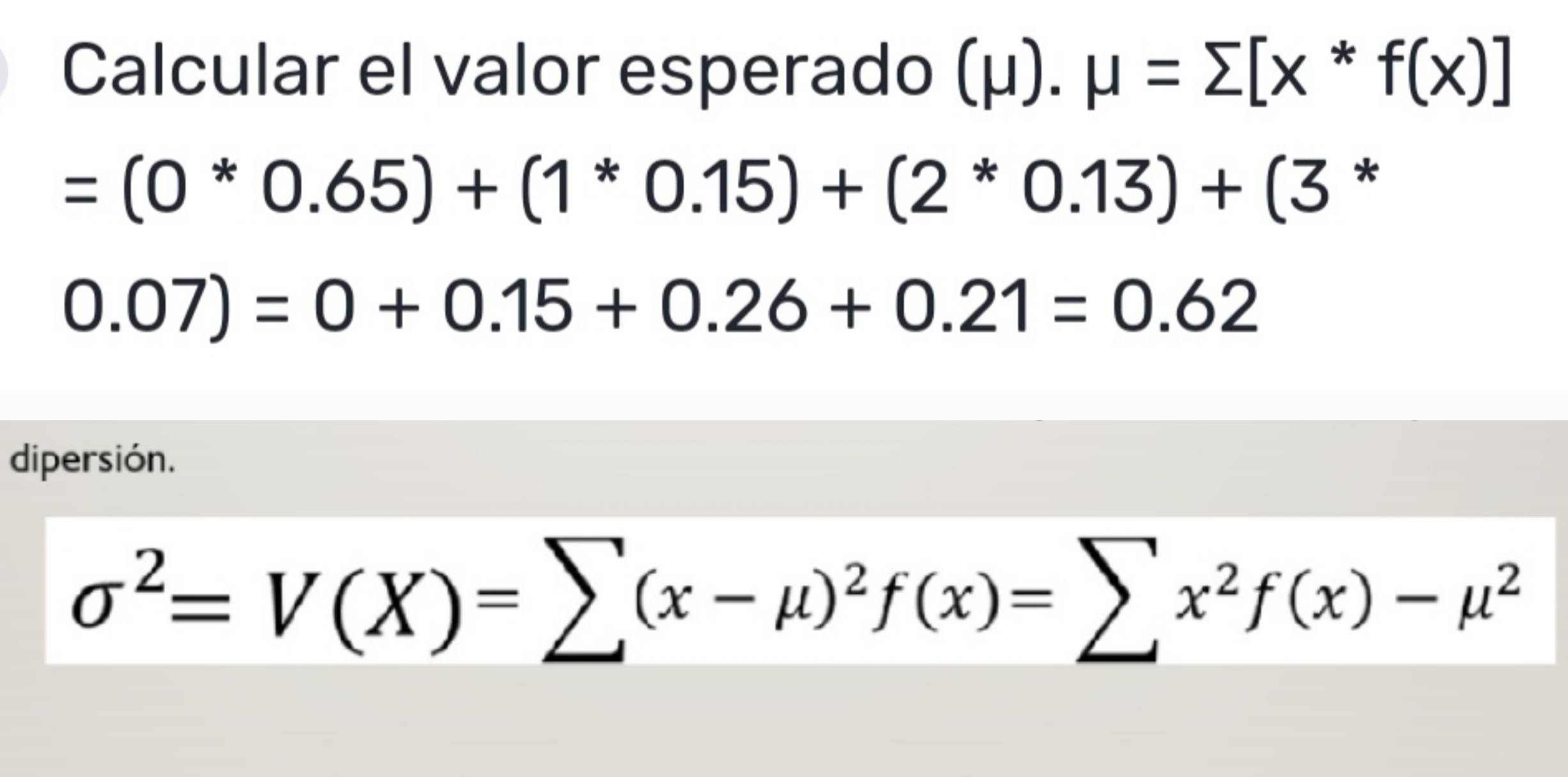 Calcular el valor esperado (μ). mu =sumlimits [x^*f(x)]
=(0*0.65)+(1*0.15)+(2*0.13)+(3 *
0.07)=0+0.15+0.26+0.21=0.62
dipersión.
sigma^2=V(X)=sumlimits (x-mu )^2f(x)=sumlimits x^2f(x)-mu^2