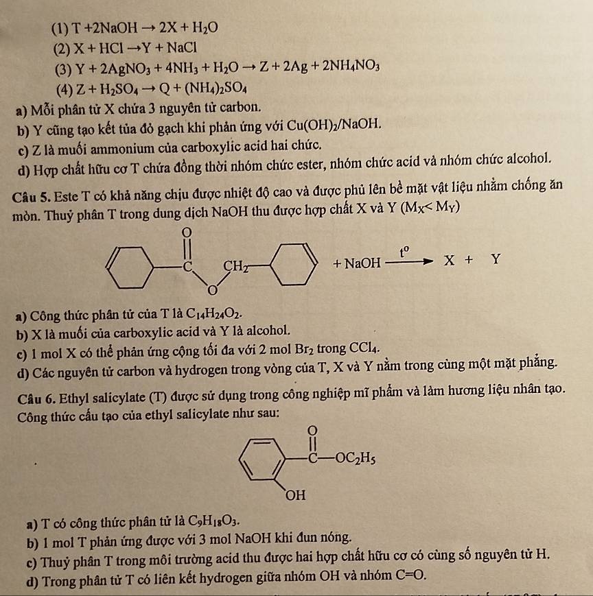 (1) T+2NaOHto 2X+H_2O
(2) X+HClto Y+NaCl
(3) Y+2AgNO_3+4NH_3+H_2Oto Z+2Ag+2NH_4NO_3
(4) Z+H_2SO_4to Q+(NH_4)_2SO_4
a) Mỗi phân tử X chứa 3 nguyên tử carbon.
b) Y cũng tạo kết tủa đỏ gạch khi phản ứng với Cu(OH)_2/NaOH.
c) Z là muối ammonium của carboxylic acid hai chức.
d) Hợp chất hữu cơ T chứa đồng thời nhóm chức ester, nhóm chức acid và nhóm chức alcohol.
Câu 5. Este T có khả năng chịu được nhiệt độ cao và được phủ lên bề mặt vật liệu nhằm chống ăn
mòn. Thuỷ phân T trong dung dịch NaOH thu được hợp chất X và Y(M_X
t^0
NaOH X+Y
+
a) Công thức phân tử của T là C_14H_24O_2.
b) X là muối của carboxylic acid và Y là alcohol.
c) 1 mol X có thể phản ứng cộng tối đa với 2 mol Br_2 trong CCl_4.
d) Các nguyên tử carbon và hydrogen trong vòng của T, X và Y nằm trong cùng một mặt phẳng.
Câu 6. Ethyl salicylate (T) được sử dụng trong công nghiệp mĩ phẩm và làm hương liệu nhân tạo.
Công thức cấu tạo của ethyl salicylate như sau:
a) T có công thức phân tử là C_9H_18O_3.
b) 1 mol T phản ứng được với 3 mol NaOH khi đun nóng.
c) Thuỷ phân T trong môi trường acid thu được hai hợp chất hữu cơ có cùng số nguyên tử H.
d) Trong phân tử T có liên kết hydrogen giữa nhóm OH và nhóm C=O.