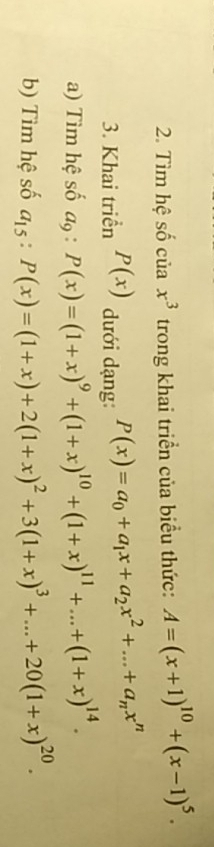 Tìm hệ số của x^3 trong khai triển của biểu thức: A=(x+1)^10+(x-1)^5. 
3. Khai triển P(x) dưới dạng: P(x)=a_0+a_1x+a_2x^2+...+a_nx^n
a) Tìm hệ số a_9:P(x)=(1+x)^9+(1+x)^10+(1+x)^11+...+(1+x)^14. 
b) Tìm hệ số a_15:P(x)=(1+x)+2(1+x)^2+3(1+x)^3+...+20(1+x)^20.