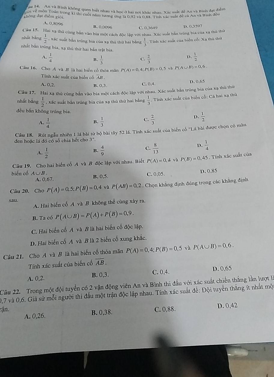 ău 14. An và Bình không quen biết nhau và học ở hai nơi khác nhau. Xác suất đễ An và Bình đạt điểm
giới về môn Toán trong kì thị cuối năm tương ứng là 0,92 và 0.88, Tính xác suất đề cá An và Bình đều
không đạt điểm giới.
A. 0,8096 B. 0,0096 C. 0,3649
D. 0,3597
Cầu 15. Hai xạ thủ cùng bắn vào bia một cách độc lập với nhau. Xác suất bản trúng bia của xạ thủ thủ
nhắt bảng  1/2  , xác suất bắn trúng bia của xạ thủ thứ hai bằng  1/3 . Tính xác suất của biển cố: Xạ thủ thứ
nhất bắn trúng bia, xạ thủ thứ hai bắn trật bia.
A.  1/4   1/2 
B.  1/3   2/3 
C.
D.
Câu 16. Cho AvaB là hai biến cổ thóa mãn P(A)=0,4;P(B)=0.5 và P(A∪ B)=0,6.
Tính xác suất của biển cố overline AB.
A. 0,2. B. 0,3.
C. 0,4. D. 0,65
Cầu 17. Hai xạ thủ cùng bắn vào bia một cách độc lập với nhau. Xác suất bắn trúng bia của xạ thủ thủ
nhắt bằng  1/2  , xấc suất bắn trúng bia của xạ thủ thứ hai bằng  1/3  Tính xác suất của biến cố: Cả hai xạ thủ
đều bắn không trúng bia. D.  1/2 
A.  1/4   1/3 
B.
C.  2/3 
Câu 18. Rút ngẫu nhiên 1 lá bài từ bộ bài tây 52 lá. Tính xác suất của biển cố "Lá bài được chọn có màu
đen hoặc lá đó có số chia hết cho 3''.
A.  1/2 
C.
B.  4/9   8/13 
D.  1/4 
Câu 19. Cho hai biển cổ A và B độc lập với nhau. Biết P(A)=0,4 và P(B)=0,45.  Tính xác suất của
biến cổ A∪ B. C. 0,05. D. 0,85
A. 0,67. B. 0,5.
Câu 20. Cho P(A)=0,5;P(B)=0,4 và P(AB)=0,2. Chọn khẳng định đúng trong các khẳng định
sau.
A. Hai biến cố A và B không thể cùng xảy ra.
B. Ta có P(A∪ B)=P(A)+P(B)=0,9.
C. Hai biến cố A và B là hai biến cố độc lập.
D. Hai biến cố A và B là 2 biến cố xung khắc.
Câu 21. Cho A và B là hai biến cố thỏa mãn P(A)=0,4;P(B)=0,5 và P(A∪ B)=0,6.
Tính xác suất của biến cố overline AB.
C. 0,4.
A. 0,2. B. 0,3. D. 0,65
Câu 22. Trong một đội tuyển có 2 vận động viên An và Bình thi đấu với xác suất chiến thắng lần lượt là
0,7 và 0,6. Giả sử mỗi người thi đấu một trận độc lập nhau. Tính xác suất để: Đội tuyển thắng ít nhất mộ
rận. C. 0,88. D. 0,42
A. 0,26. B. 0,38.