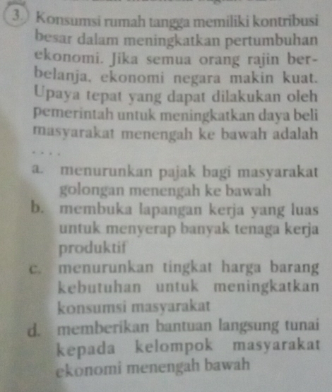 ③ Konsumsi rumah tangga memiliki kontribusi
besar dalam meningkatkan pertumbuhan
ekonomi. Jika semua orang rajin ber-
belanja, ekonomi negara makin kuat.
Upaya tepat yang dapat dilakukan oleh
pemerintah untuk meningkatkan daya beli
masyarakat menengah ke bawah adalah
a. menurunkan pajak bagi masyarakat
golongan menengah ke bawah
b. membuka lapangan kerja yang luas
untuk menyerap banyak tenaga kerja
produktif
c. menurunkan tingkat harga barang
kebutuhan untuk meningkatkan
konsumsi masyarakat
d. memberikan bantuan langsung tunai
kepada kelompok masyarakat
ekonomi menengah bawah