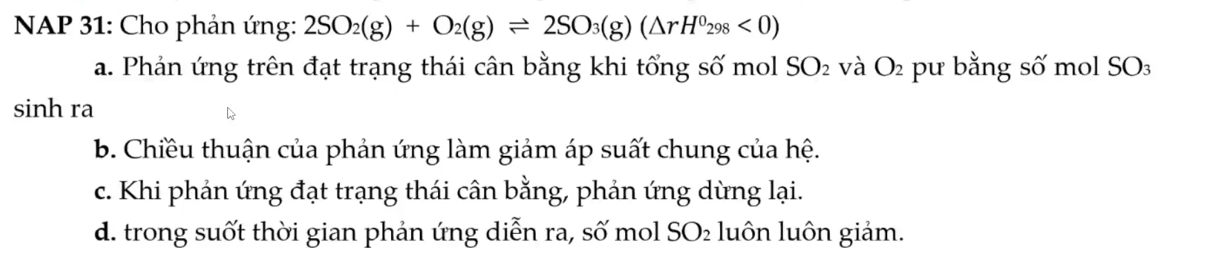 NAP 31: Cho phản ứng: 2SO_2(g)+O_2(g)leftharpoons 2SO_3(g)(△ rH^0_298<0)
a. Phản ứng trên đạt trạng thái cân bằng khi tổng số mol SO_2 và O_2 pu bằng số mol SO
sinh ra
b. Chiều thuận của phản ứng làm giảm áp suất chung của hệ.
c. Khi phản ứng đạt trạng thái cân bằng, phản ứng dừng lại.
d. trong suốt thời gian phản ứng diễn ra, số mol SO₂ luôn luôn giảm.