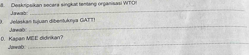 Deskripsikan secara singkat tentang organisasi WTO! 
Jawab: 
_ 
9. Jelaskan tujuan dibentuknya GATT! 
Jawab: 
_ 
0. Kapan MEE didirikan? 
Jawab: 
_