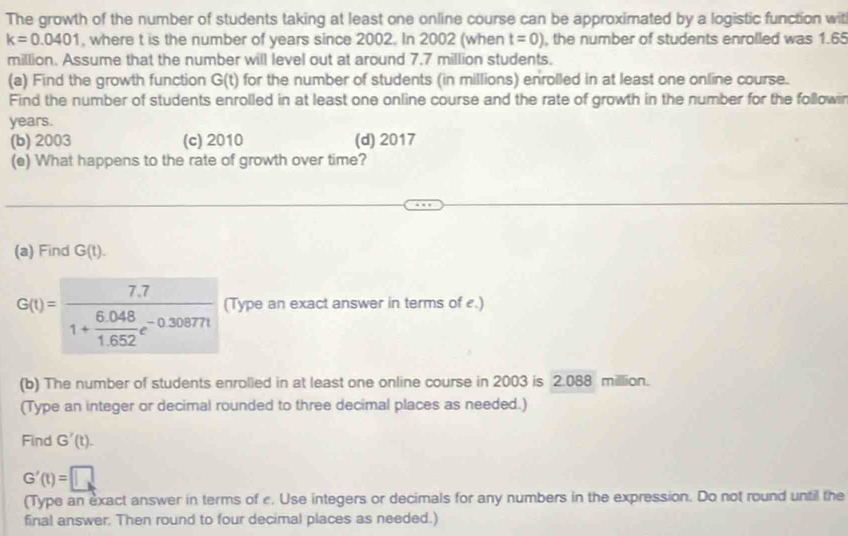 The growth of the number of students taking at least one online course can be approximated by a logistic function wit
k=0.0401 , where t is the number of years since 2002. In 2002 (when t=0) , the number of students enrolled was 1.65
million. Assume that the number will level out at around 7.7 million students.
(a) Find the growth function G(t) for the number of students (in millions) enrolled in at least one online course.
Find the number of students enrolled in at least one online course and the rate of growth in the number for the followin
years.
(b) 2003 (c) 2010 (d) 2017
(e) What happens to the rate of growth over time?
(a) Find G(t).
G(t)=frac 7.71+ (6.048)/1.652 e^(-0.30877t) (Type an exact answer in terms of £.)
(b) The number of students enrolled in at least one online course in 2003 is 2.088 million.
(Type an integer or decimal rounded to three decimal places as needed.)
Find G'(t).
G'(t)=□
(Type an exact answer in terms of c. Use integers or decimals for any numbers in the expression. Do not round until the
final answer. Then round to four decimal places as needed.)