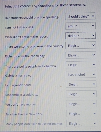 Select the correct TAg Questions for these sentences. 
Her students should practice Speaking, should't they? 
I am not in this class, am I ? 
Peter didn't present the report, did he? 
There were some problems in the country, Elegir... 
Richard drove the car all day, Elegir... 
There are polite people in Riobamba, Elegir... 
Gabriela has a car, hasn't she? 
I am a good friend, Elegir... 
Riobamba is a cold city, Elegir... 
We don't have money, Elegir... 
Sara has lived in New York, Elegir... 
Many people don't like to use nicknames, Elegir...