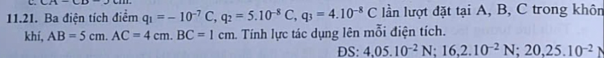 CA 
11.21. Ba điện tích điểm q_1=-10^(-7)C, q_2=5.10^(-8)C, q_3=4.10^(-8)C lần lượt đặt tại A, B, C trong khôn 
khí, AB=5cm. AC=4cm. BC=1cm. Tính lực tác dụng lên mỗi điện tích. 
DS: 4,05.10^(-2)N; 16, 2.10^(-2)N; 20, 25.10^(-2)N