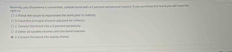 Recently, you discovered a convertible, callable bond with a 5 percent semiannual coupon. If you purchase this bond you will have the
right to
a. Force the issuer to repurchase the bond prior to maturity
b. Have the principal amount adjusted for inflation.
c. Convert the bond into a 5 percent perpetuily.
d Defer all taxable income until the bond matures.
e. Convert the bond into equity shares.