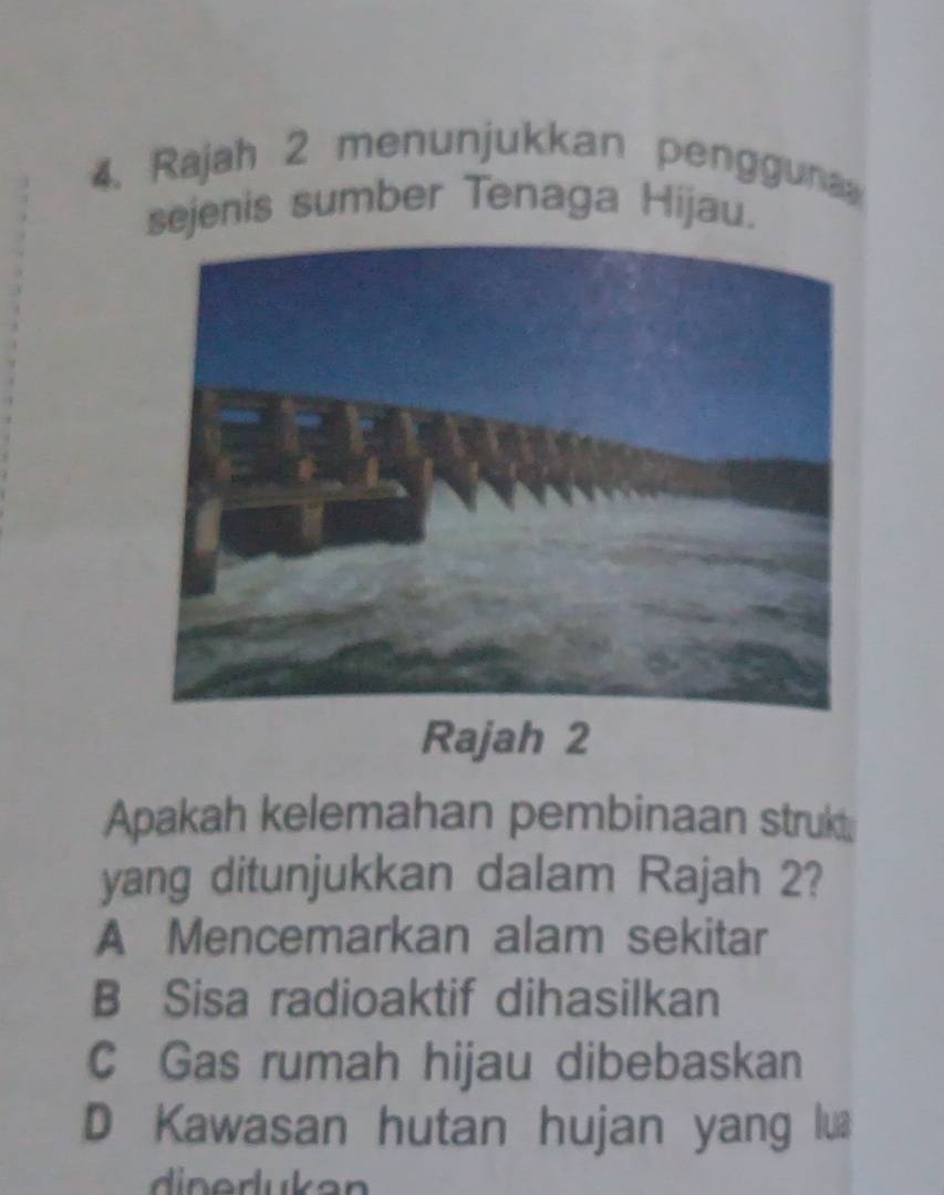 Rajah 2 menunjukkan pengguna
sejenis sumber Tenaga Hijau.
Rajah 2
Apakah kelemahan pembinaan strukt
yang ditunjukkan dalam Rajah 2?
A Mencemarkan alam sekitar
B Sisa radioaktif dihasilkan
C Gas rumah hijau dibebaskan
D Kawasan hutan hujan yang lua
din erukan