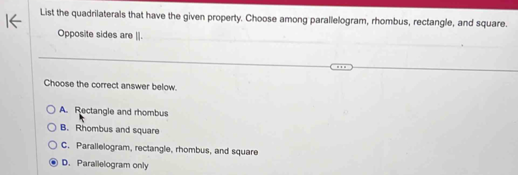 List the quadrilaterals that have the given property. Choose among parallelogram, rhombus, rectangle, and square.
Opposite sides are ||.
Choose the correct answer below.
A. Rectangle and rhombus
B. Rhombus and square
C. Parallelogram, rectangle, rhombus, and square
D. Parallelogram only