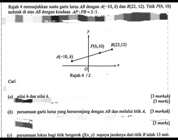 Rajah 4 menunjukkan suatu garis lurus AB dengan A(-10,k) dan B(22,12). Titik P(h,10)
terletak di atas AB dengan keadaan AP:PB=3:1.
Cari
(a) _nilai h dan nilai k. [3 markah]
[3 marks]
(b) persamaan garis lurus yang berserenjang dengan AB dan melalui titik A, [3 markah]
[3 marks]
(c) persamaan lokus bagi titik bergerak Q(x,y) supaya jaraknya dari titik B ialah 13 unit.