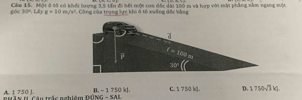 (0,a,c)
Câu 15. Một ô tô có khối lượng 3,5 tấn đi hết một con dốc dài 100 m và hợp với mặt phẳng nằm ngang một
góc 30°. Lấy g=10m/s^2 *. Công của trọng lực khi ô tô xuống dốc bằng
A. 1 750 J. B. - 1 750 kJ. C. 1 750 kJ.
D. 1750sqrt(3)kJ.
PHầN II. Câu trắc nghiêm ĐÚNG - SAI.