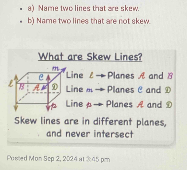 Name two lines that are skew.
b) Name two lines that are not skew.
What are Skew Lines?
ine l → Planes A and B
ine m→ Planes C and D
inep→Planes A and D
Skew lines are in different planes,
and never intersect
Posted Mon Sep 2, 2024 at 3:45 pm