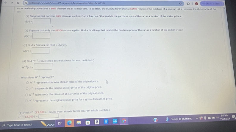 Nrw Cistme avalatón Ⅰ
A car dealership advertises a 10% discount on all its new cars. In addition, the manufacturer offers a $1500 rebate on the purchase of a new car. Let x represent the sticker price of the
car
(a) Suppose that only the 10% discount applies. Find a function f that models the purchase price of the car as a function of the sticker price x.
f(x)=□
(b) Suppose that only the $1500 rebate applies. Find a function g that models the purchase price of the car as a function of the sticker price x.
g(x)=□
(c) Find a formula for H(x)=f(g(x)).
H(x)=□
(d) Find H^(-1) (Give three decimal places for any coefficient.)
H^(-1)(x)=□
What does H^(-1) represent?
H^(-1) represents the new sticker price of the original price.
H^(-1) represents the rebate sticker price of the original price.
H^(-1) represents the discount sticker price of the original price.
H^(-1) represents the original sticker price for a given discounted price.
(e) Find H^(-1)(13,000) ). (Round your answer to the nearest whole number.)
H^(-1)(13,000)=□
90T AM
Type here to search Temps to plummet 11,252034
