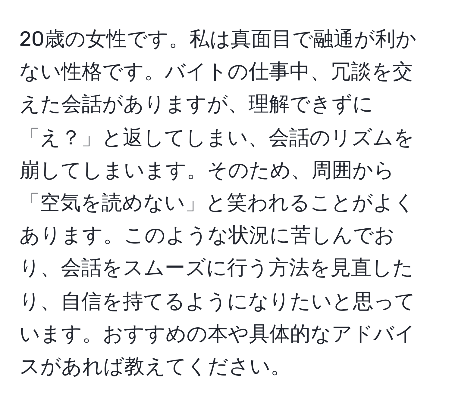 20歳の女性です。私は真面目で融通が利かない性格です。バイトの仕事中、冗談を交えた会話がありますが、理解できずに「え？」と返してしまい、会話のリズムを崩してしまいます。そのため、周囲から「空気を読めない」と笑われることがよくあります。このような状況に苦しんでおり、会話をスムーズに行う方法を見直したり、自信を持てるようになりたいと思っています。おすすめの本や具体的なアドバイスがあれば教えてください。