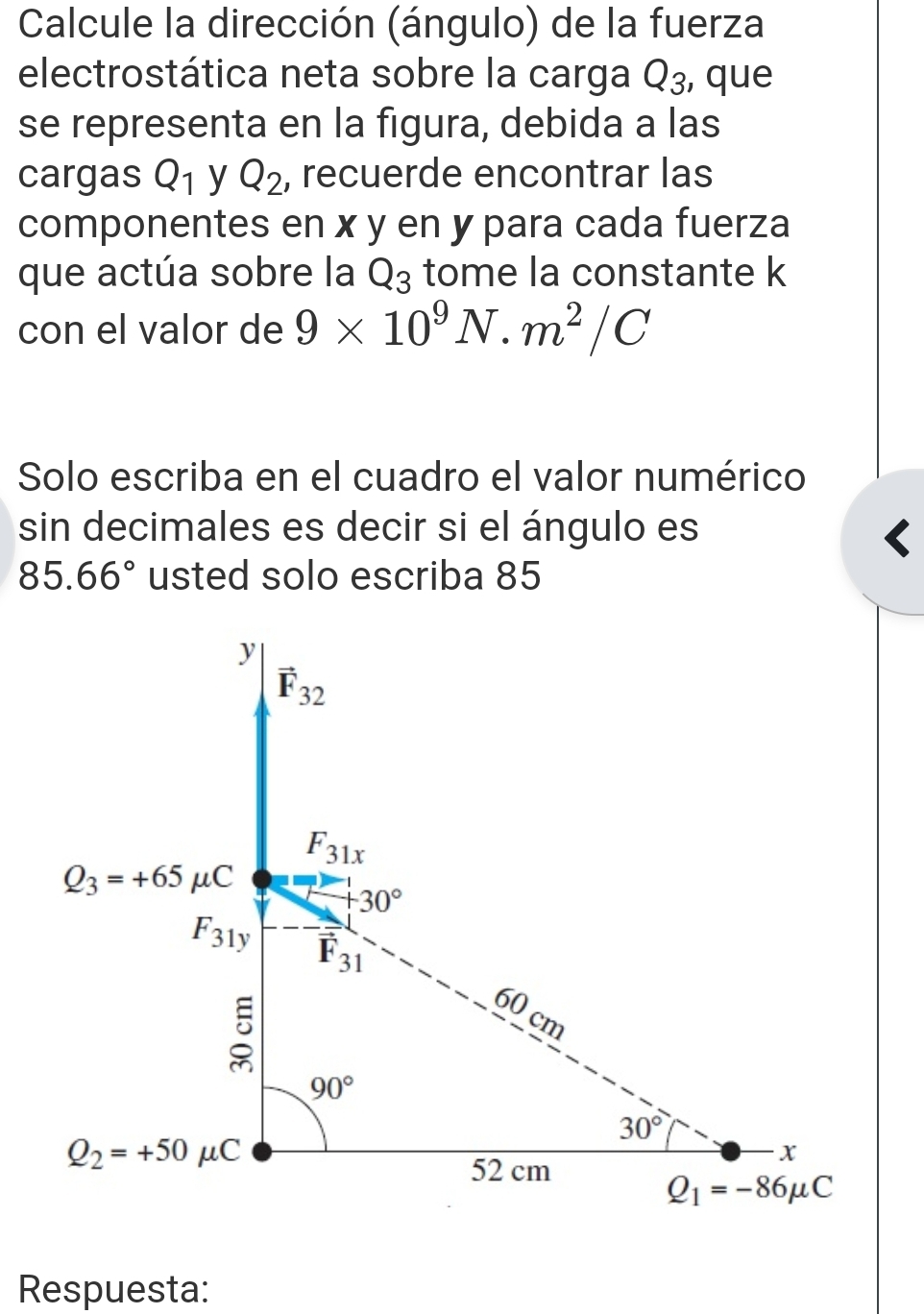 Calcule la dirección (ángulo) de la fuerza
electrostática neta sobre la carga Q_3 , que
se representa en la figura, debida a las
cargas Q_1 y Q_2 , recuerde encontrar las
componentes en x y en y para cada fuerza
que actúa sobre la Q_3 tome la constante k
con el valor de 9* 10^9N· m^2/C
Solo escriba en el cuadro el valor numérico
sin decimales es decir si el ángulo es
85.66° usted solo escriba 85
Respuesta: