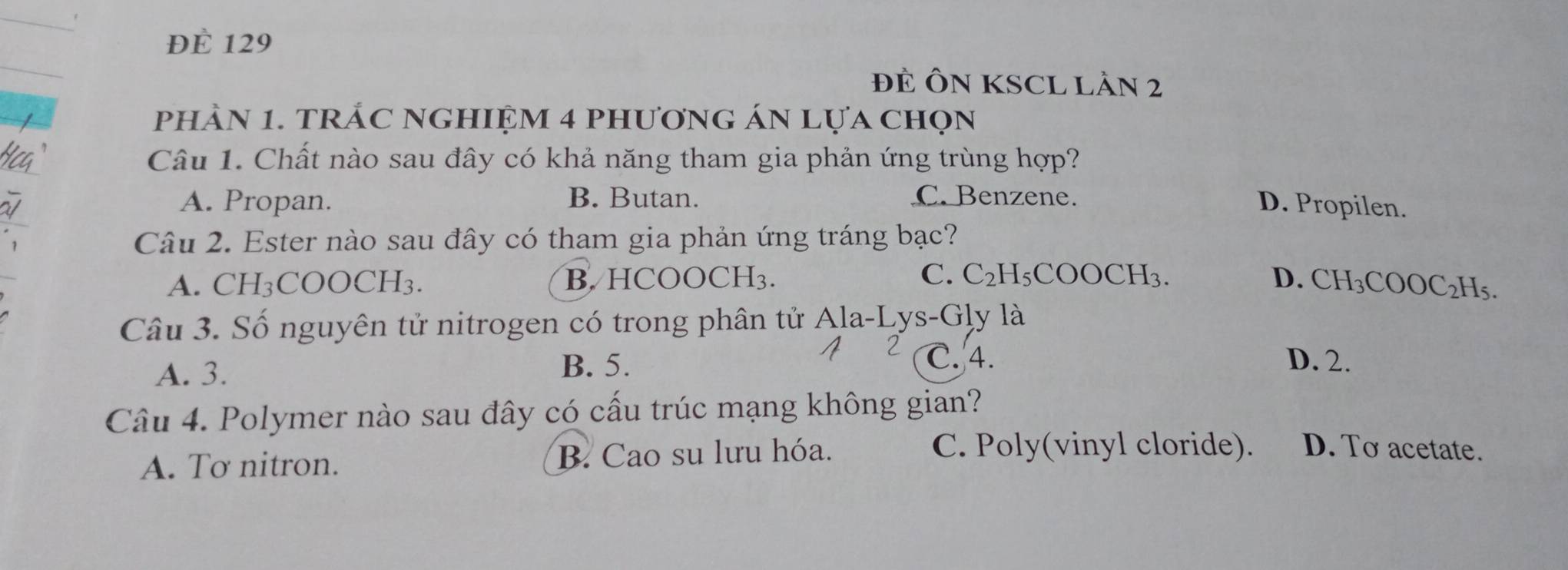 ĐE 129
ĐÈ ÔN KSCL Lần 2
phảN 1. tRÁC NGHIệM 4 phương án lựa chọn
Câu 1. Chất nào sau đây có khả năng tham gia phản ứng trùng hợp?
A. Propan. B. Butan. C. Benzene.
D. Propilen.
Câu 2. Ester nào sau đây có tham gia phản ứng tráng bạc?
C.
A. CH3 COOCH_3 B. HCOOCH₃. C_2H_5COOCH_3. D. CH_3COOC_2H_5. 
Câu 3. Số nguyên tử nitrogen có trong phân tử Ala-Lys-Gly là
C. 4.
A. 3.
B. 5. D. 2.
Câu 4. Polymer nào sau đây có cấu trúc mạng không gian?
A. Tơ nitron. B. Cao su lưu hóa.
C. Poly(vinyl cloride). D. To acetate.