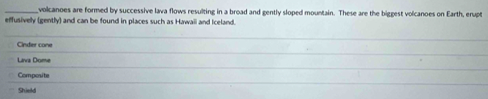 volcanoes are formed by successive lava flows resulting in a broad and gently sloped mountain. These are the biggest volcanoes on Earth, erupt 
effusively (gently) and can be found in places such as Hawaii and Iceland. 
Cinder cone 
_ 
_ 
Lava Dome 
_ 
_ 
_ 
Composite 
Shield