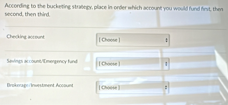 According to the bucketing strategy, place in order which account you would fund first, then 
second, then third. 
Checking account [ Choose ] 
Savings account/Emergency fund [ Choose ] 
Brokerage/Investment Account [ Choose ]