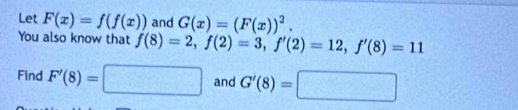 Let F(x)=f(f(x)) and G(x)=(F(x))^2. 
You also know that f(8)=2, f(2)=3, f'(2)=12, f'(8)=11
Find F'(8)=□ and G'(8)=□