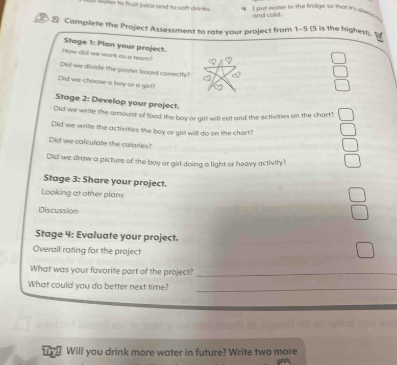 water to fruit juice and to soft drinks. 4 I put w ater in the fridge so that it's alwa 
and cold. 
2 Complete the Project Assessment to rate your project from 1-5 (5 is the highest). 
Stage 1: Plan your project. 
How did we work as a team? 
Did we divide the poster board correctly? 
Did we choose a boy or a girl? 
Stage 2: Develop your project. 
Did we write the amount of food the boy or girl will eat and the activities on the chart? 
Did we write the activities the boy or girl will do on the chart? 
Did we calculate the calories? 
Did we draw a picture of the boy or girl doing a light or heavy activity? 
Stage 3: Share your project. 
Looking at other plans 
Discussion 
Stage 4: Evaluate your project. 
Overall rating for the project 
What was your favorite part of the project?_ 
What could you do better next time?_ 
u Will you drink more water in future? Write two more