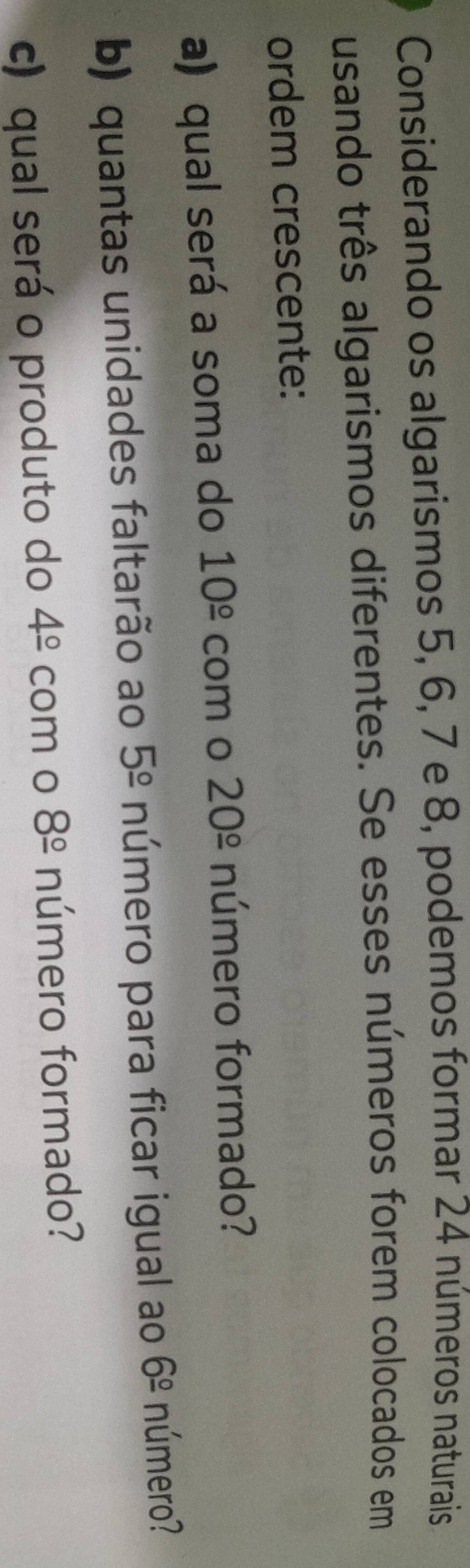 Considerando os algarismos 5, 6, 7 e 8, podemos formar 24 números naturais 
usando três algarismos diferentes. Se esses números forem colocados em 
ordem crescente: 
a) qual será a soma do 10^(_ circ) com o 20^(_ circ) número formado? 
b) quantas unidades faltarão ao 5^(_ circ) número para ficar igual ao 6^(_ circ) número? 
c) qual será o produto do 4^(_ circ) com o 8^(_ circ) número formado?