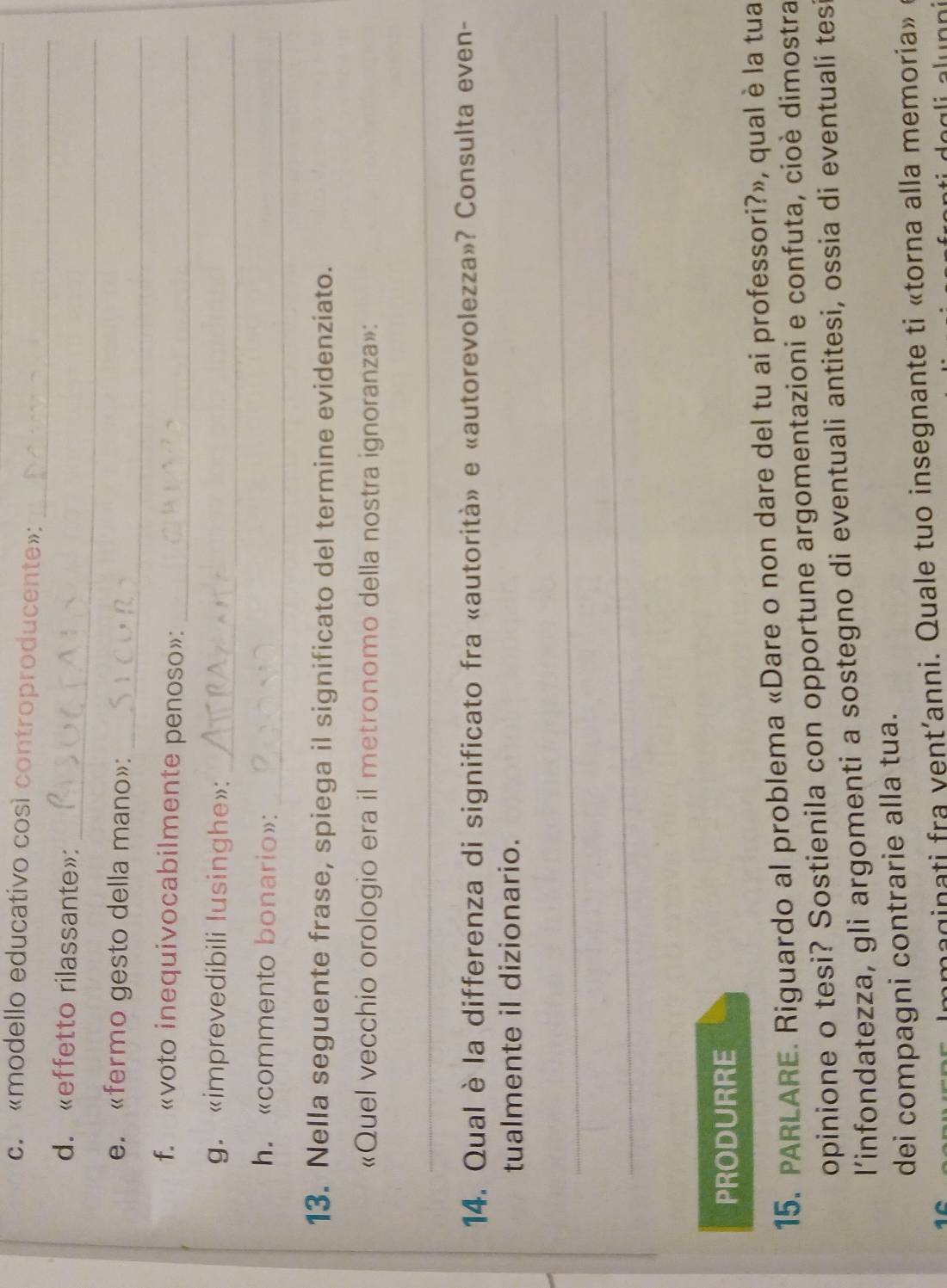 «modello educativo così controproducente»: 
_ 
_ 
d. «effetto rilassante»: 
_ 
e. «fermo gesto della mano»: 
f. «voto inequivocabilmente penoso»:_ 
g. «imprevedibili lusinghe»: 
_ 
_ 
h. «commento bonario»: 
13. Nella seguente frase, spiega il significato del termine evidenziato. 
«Quel vecchio orologio era il metronomo della nostra ignoranza»: 
_ 
14. Qual è la differenza di significato fra «autorità» e «autorevolezza»? Consulta even- 
tualmente il dizionario. 
_ 
_ 
PRODURRE 
15. PARLARE. Riguardo al problema «Dare o non dare del tu ai professori?», qual è la tua 
opinione o tesi? Sostienila con opportune argomentazioni e confuta, cioè dimostra 
l’infondatezza, gli argomenti a sostegno di eventuali antitesi, ossia di eventuali tesi 
dei compagni contrarie alla tua. 
mmaginati fra vent’anni. Quale tuo insegnante ti «torna alla memoria»