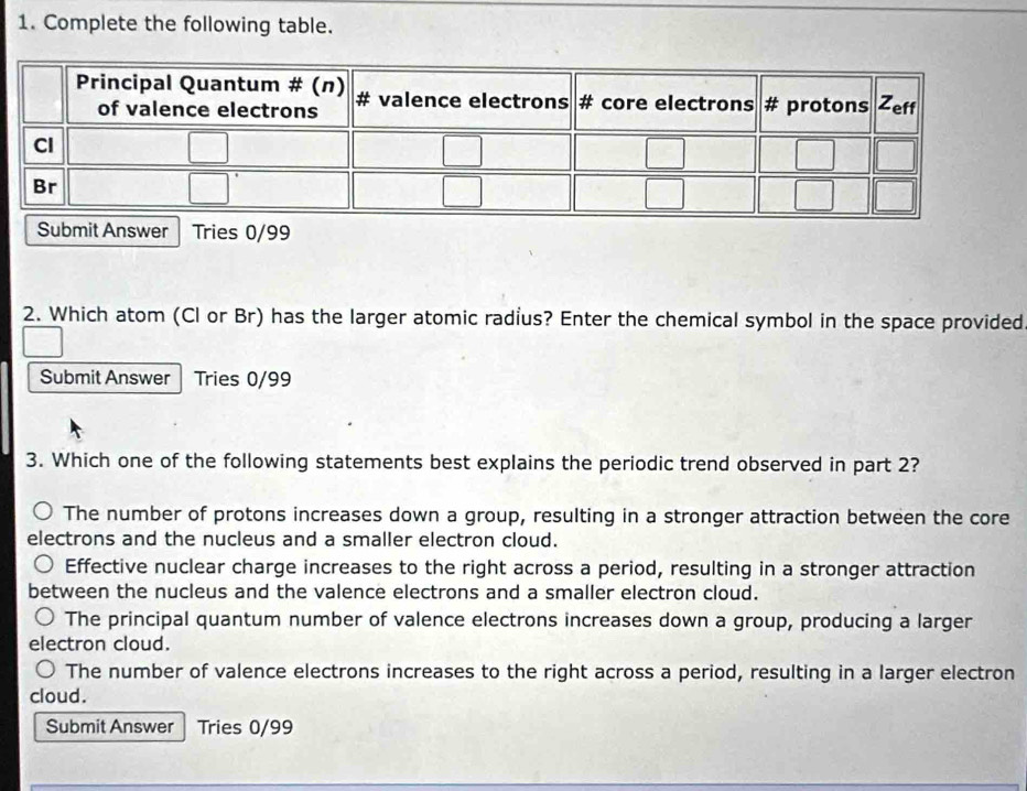 Complete the following table.
r Tries 0/99
2. Which atom (Cl or Br) has the larger atomic radius? Enter the chemical symbol in the space provided
Submit Answer Tries 0/99
3. Which one of the following statements best explains the periodic trend observed in part 2?
The number of protons increases down a group, resulting in a stronger attraction between the core
electrons and the nucleus and a smaller electron cloud.
Effective nuclear charge increases to the right across a period, resulting in a stronger attraction
between the nucleus and the valence electrons and a smaller electron cloud.
The principal quantum number of valence electrons increases down a group, producing a larger
electron cloud.
The number of valence electrons increases to the right across a period, resulting in a larger electron
cloud.
Submit Answer Tries 0/99