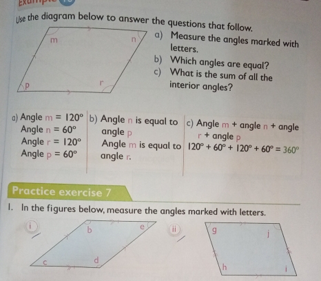 Measure the angles marked with 
letters. 
b) Which angles are equal? 
c) What is the sum of all the 
interior angles? 
a) Angle m=120° b) Angle n is equal to c) Angle m + angle n + angle 
Angle n=60° angle p r + angle p
Angle r=120° Angle m is equal to 120°+60°+120°+60°=360°
Angle p=60° angle r. 
Practice exercise 7 
1. In the figures below, measure the angles marked with letters. 
ⅱ