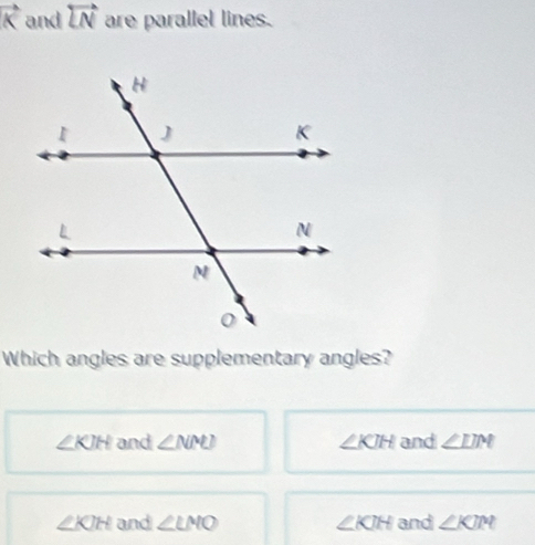 vector K and overleftrightarrow LN are parallel lines.
Which angles are supplementary angles?
∠ KJH and ∠ NMN) ∠ KJH and ∠ LIM
∠ KIH and ∠ LMO ∠ KJH and ∠ KJM