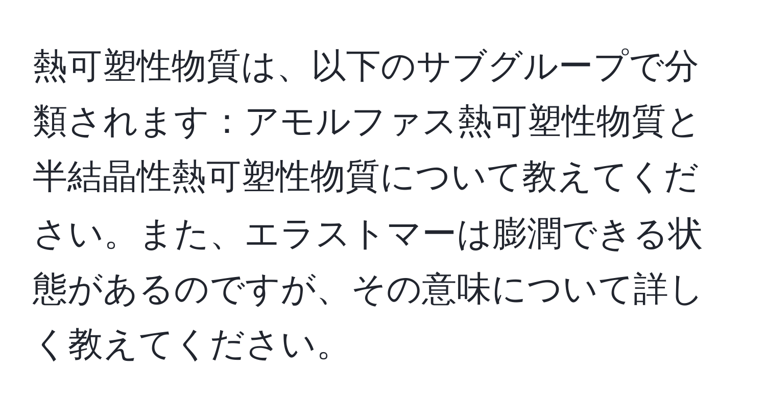 熱可塑性物質は、以下のサブグループで分類されます：アモルファス熱可塑性物質と半結晶性熱可塑性物質について教えてください。また、エラストマーは膨潤できる状態があるのですが、その意味について詳しく教えてください。