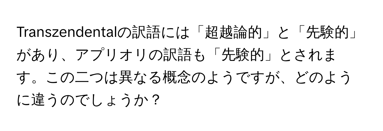 Transzendentalの訳語には「超越論的」と「先験的」があり、アプリオリの訳語も「先験的」とされます。この二つは異なる概念のようですが、どのように違うのでしょうか？