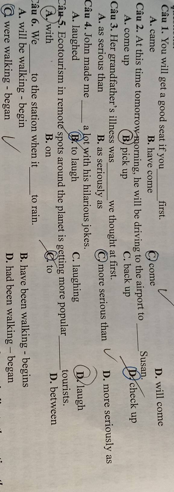 You will get a good seat if you_ first.
D. will come
A. came B. have come C.come
Câu 2. At this time tomorrow morning, he will be driving to the airport to_ Susan.
A. come up B pick up C. back up D, check up
Câu 3. Her grandfather's illness was_ we thought at first.
A. as serious than B. as seriously as
C more serious than D. more seriously as
Câu 4. John made me a lot with his hilarious jokes.
A. laughed _B. to laugh C. laughing D.laugh
Câu 5. Ecotourism in remote spots around the planet is getting more popular,_ tourists.
A, with B. on C.to D. between
Câu 6. We_ to the station when it _to rain.
A. will be walking - begin B. have been walking - begins
C were walking - began D. had been walking - began