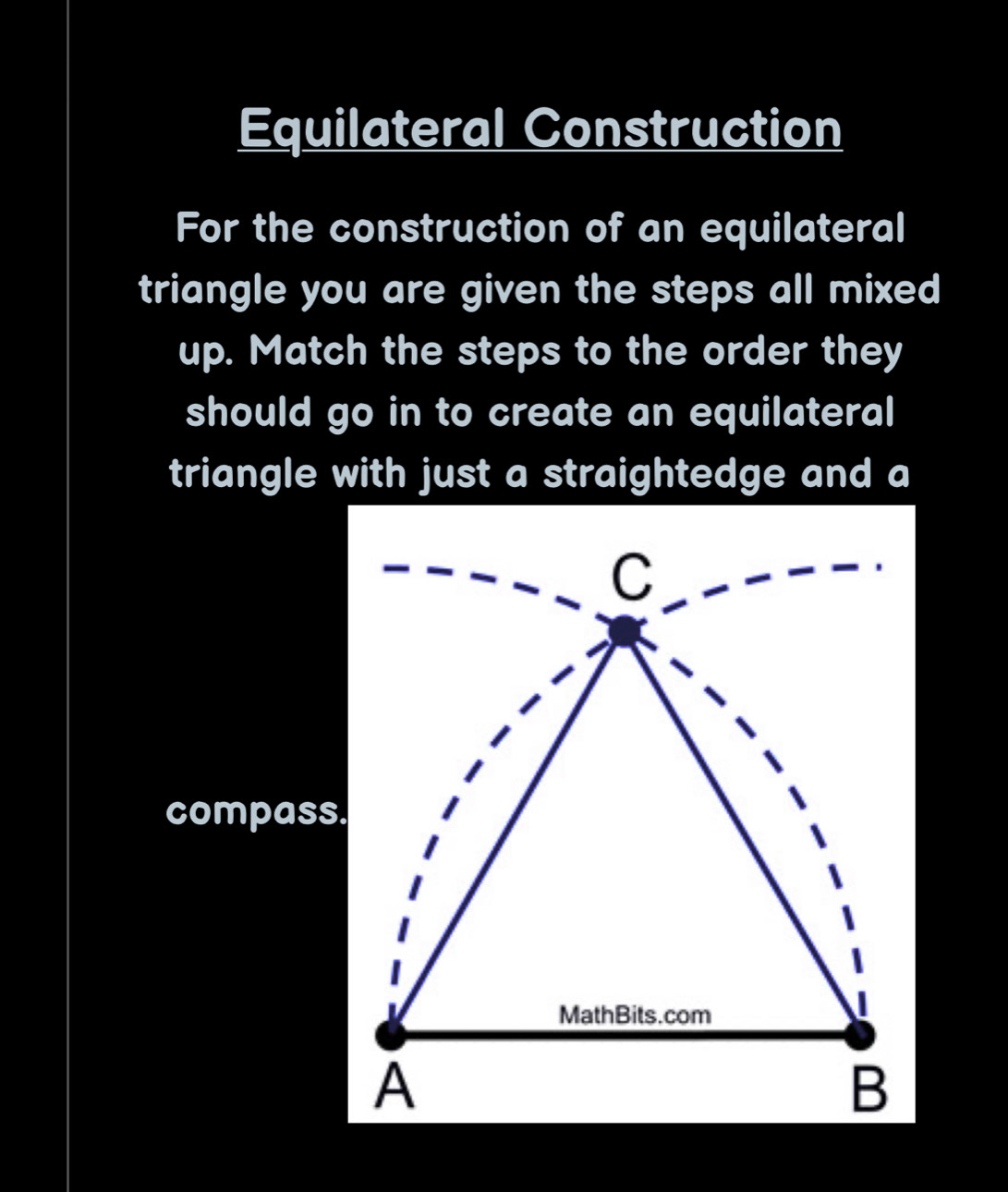 Equilateral Construction 
For the construction of an equilateral 
triangle you are given the steps all mixed 
up. Match the steps to the order they 
should go in to create an equilateral 
triangle with just a straightedge and a 
compass.